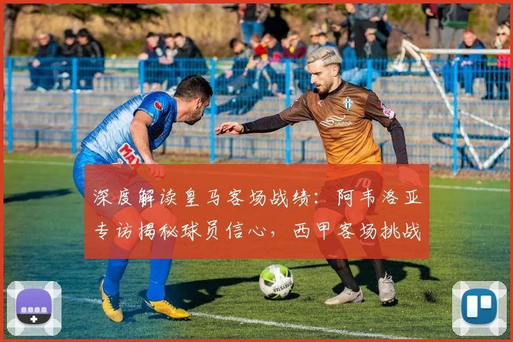 深度解读皇马客场战绩：阿韦洛亚专访揭秘球员信心，西甲客场挑战全分析