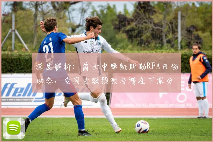深度解析：爵士中锋凯斯勒RFA市场动态，合同金额预测与潜在下家分析