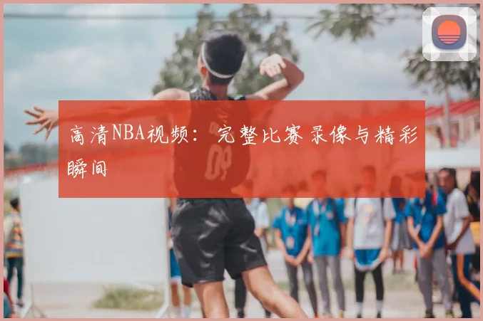 高清NBA视频:完整比赛录像与精彩瞬间