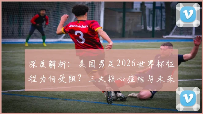 深度解析:美国男足2026世界杯征程为何受阻?三大核心症结与未来出路