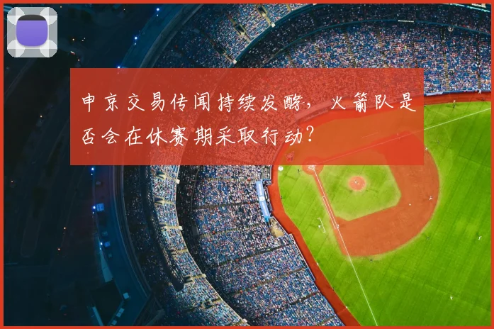 申京交易传闻持续发酵,火箭队是否会在休赛期采取行动?