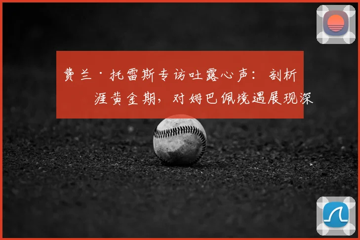费兰·托雷斯专访吐露心声：剖析生涯黄金期，对姆巴佩境遇展现深度理解