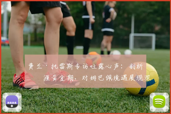 费兰·托雷斯专访吐露心声:剖析生涯黄金期,对姆巴佩境遇展现深度理解