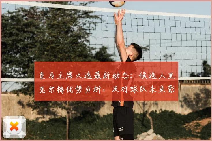 皇马主席大选最新动态：候选人里克尔梅优势分析，及对球队未来影响解读