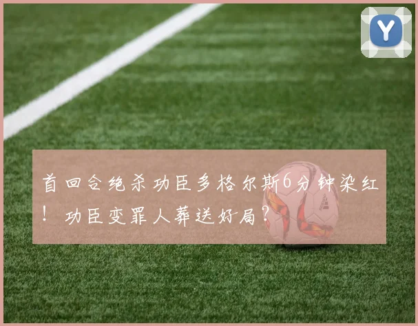 首回合绝杀功臣多格尔斯6分钟染红！功臣变罪人葬送好局？