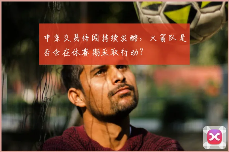 申京交易传闻持续发酵，火箭队是否会在休赛期采取行动？