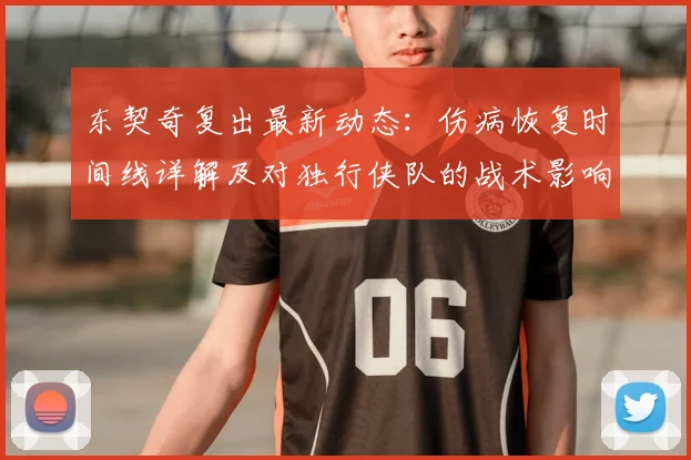 东契奇复出最新动态:伤病恢复时间线详解及对独行侠队的战术影响分析